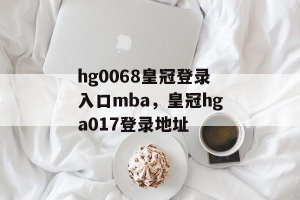 hg0068皇冠登录入口mba，皇冠hga017登录地址